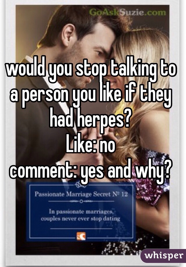 would you stop talking to a person you like if they had herpes? 
Like: no
comment: yes and why? 