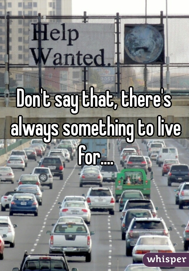 Don't say that, there's always something to live for....