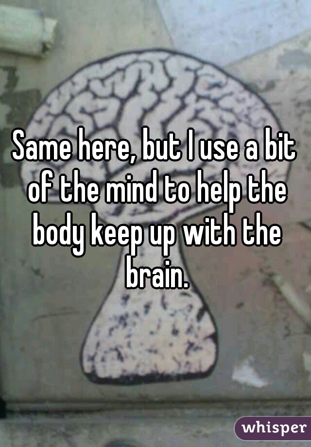 Same here, but I use a bit of the mind to help the body keep up with the brain.
