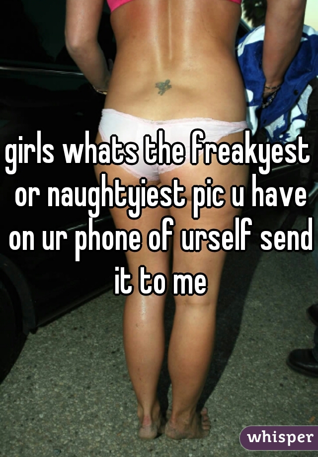 girls whats the freakyest or naughtyiest pic u have on ur phone of urself send it to me