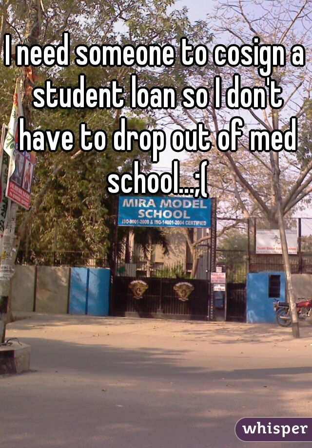 I need someone to cosign a student loan so I don't have to drop out of med school...;(