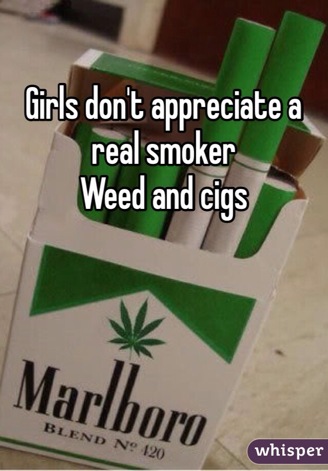 Girls don't appreciate a real smoker 
Weed and cigs 