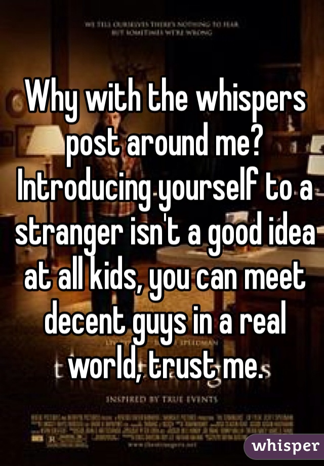 Why with the whispers post around me? Introducing yourself to a stranger isn't a good idea at all kids, you can meet decent guys in a real world, trust me.