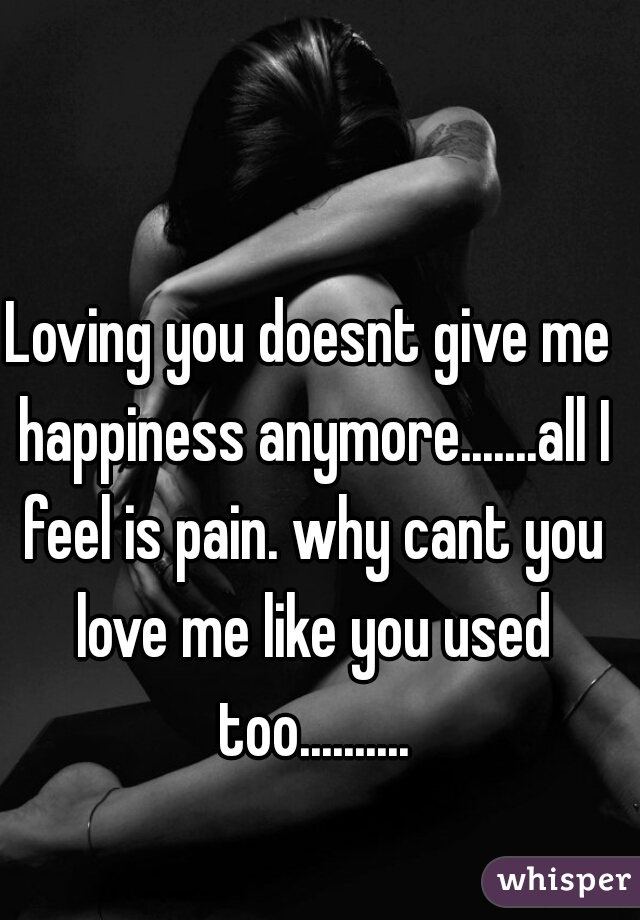 Loving you doesnt give me happiness anymore.......all I feel is pain. why cant you love me like you used too..........