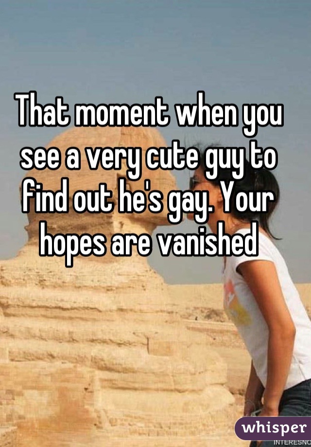 That moment when you see a very cute guy to find out he's gay. Your hopes are vanished