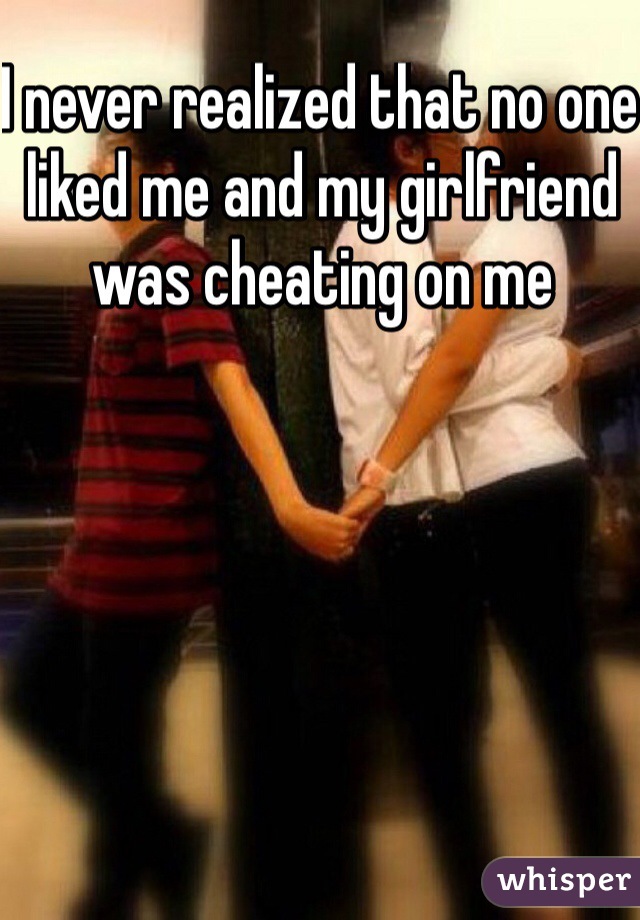 I never realized that no one liked me and my girlfriend was cheating on me