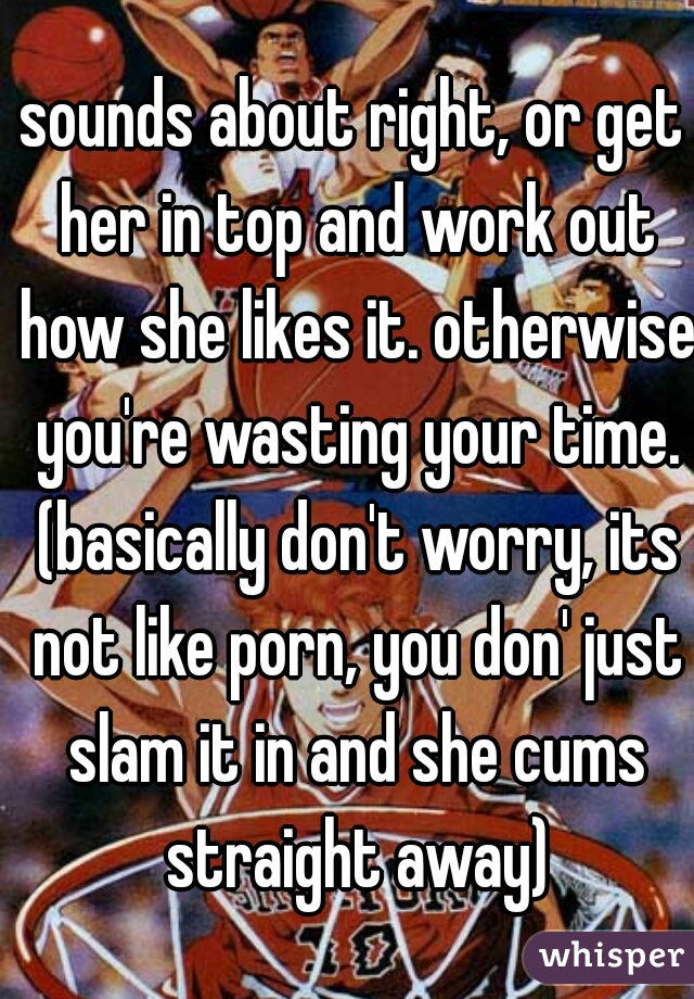 sounds about right, or get her in top and work out how she likes it. otherwise you're wasting your time. (basically don't worry, its not like porn, you don' just slam it in and she cums straight away)