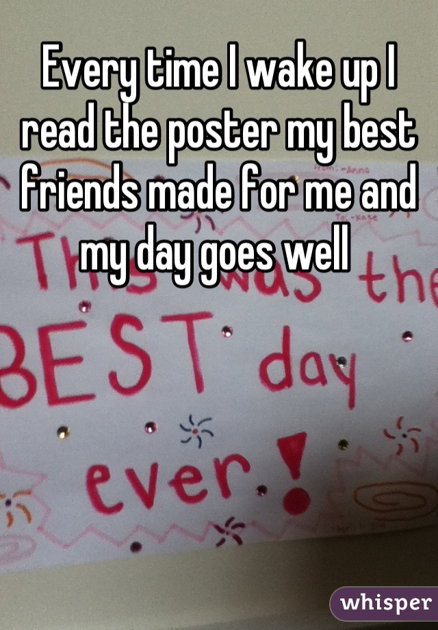 Every time I wake up I read the poster my best friends made for me and my day goes well 