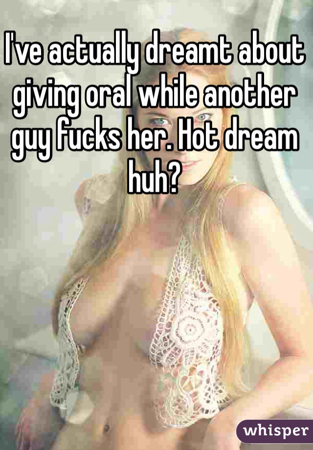 I've actually dreamt about giving oral while another guy fucks her. Hot dream huh?