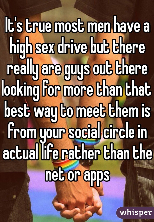 It's true most men have a high sex drive but there really are guys out there looking for more than that best way to meet them is from your social circle in actual life rather than the net or apps