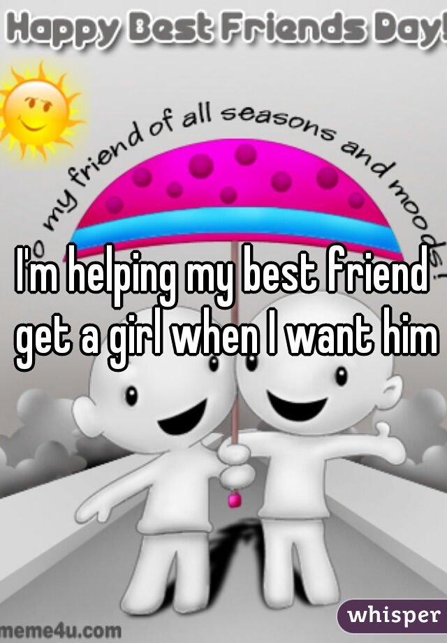 I'm helping my best friend get a girl when I want him