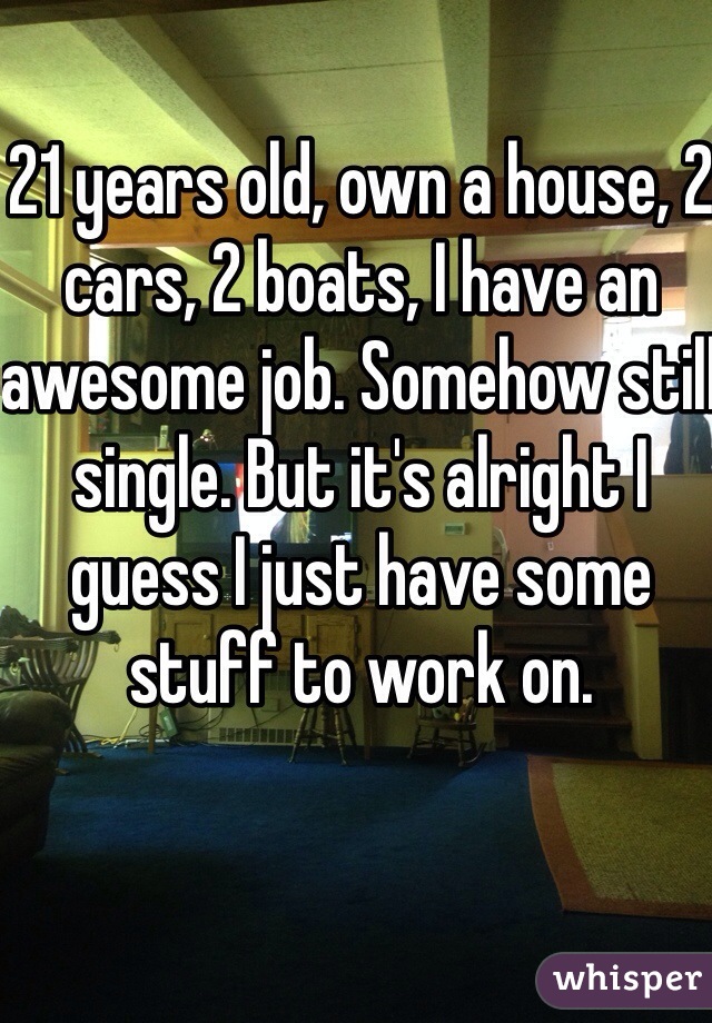 21 years old, own a house, 2 cars, 2 boats, I have an awesome job. Somehow still single. But it's alright I guess I just have some stuff to work on. 