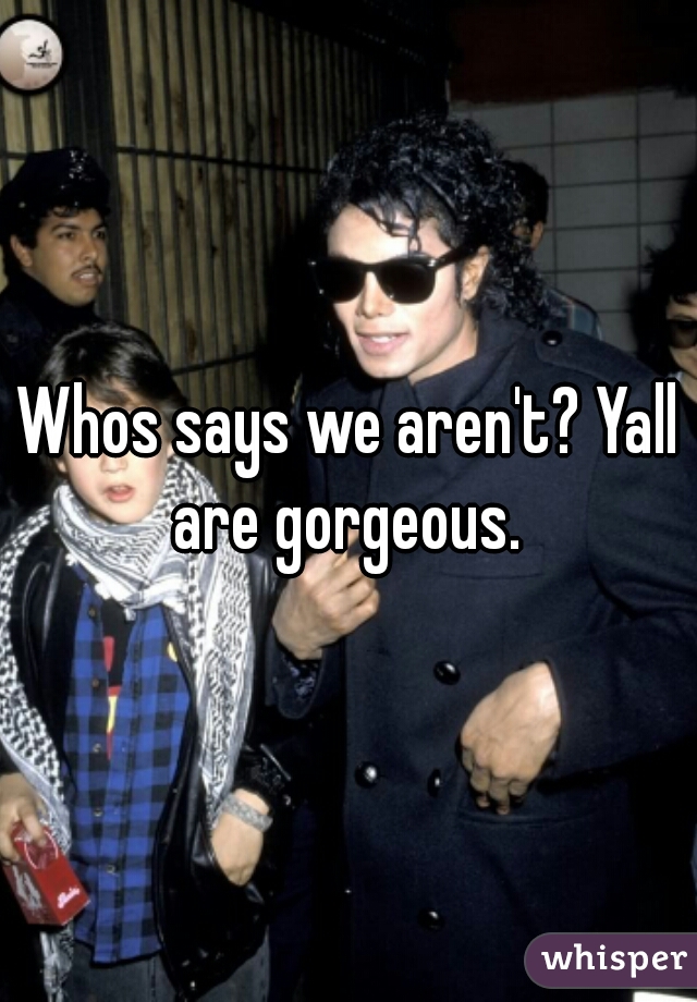 Whos says we aren't? Yall are gorgeous. 