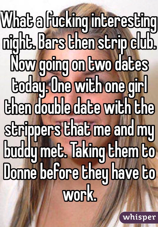 What a fucking interesting night. Bars then strip club. Now going on two dates today. One with one girl then double date with the strippers that me and my buddy met. Taking them to Donne before they have to work.