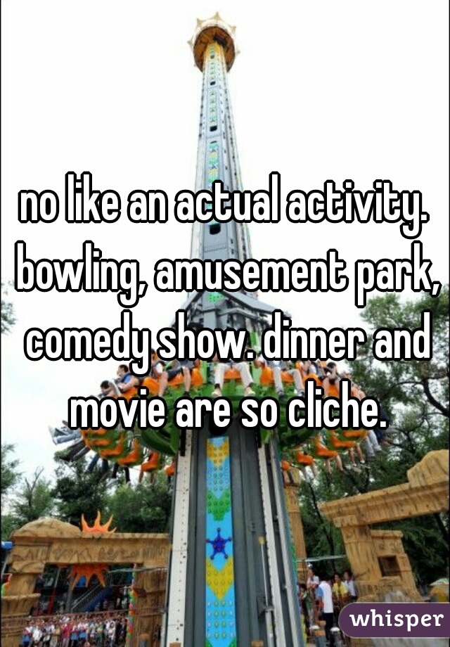no like an actual activity. bowling, amusement park, comedy show. dinner and movie are so cliche.