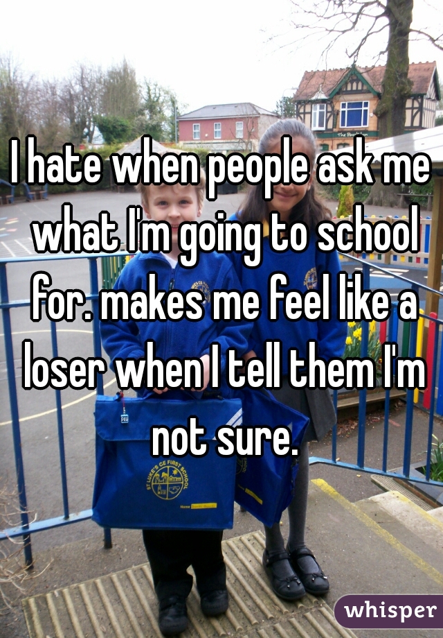 I hate when people ask me what I'm going to school for. makes me feel like a loser when I tell them I'm not sure.