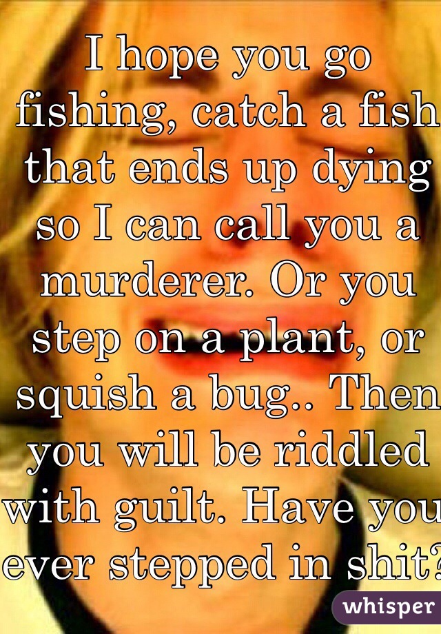 I hope you go fishing, catch a fish that ends up dying so I can call you a murderer. Or you step on a plant, or squish a bug.. Then you will be riddled with guilt. Have you ever stepped in shit? Yeh good job murder! You killed tiny little bacteria which are technically living and there for you are a hideous murderer!! 