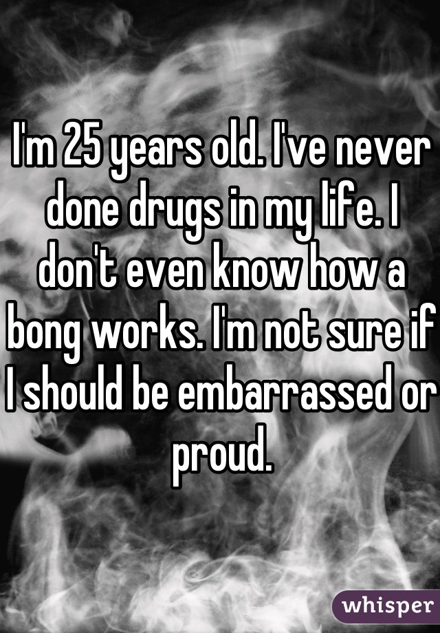 I'm 25 years old. I've never done drugs in my life. I don't even know how a bong works. I'm not sure if I should be embarrassed or proud.