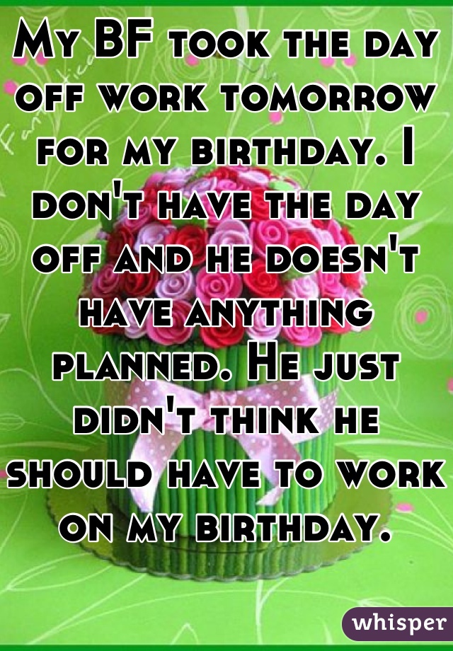My BF took the day off work tomorrow for my birthday. I don't have the day off and he doesn't have anything planned. He just didn't think he should have to work on my birthday.