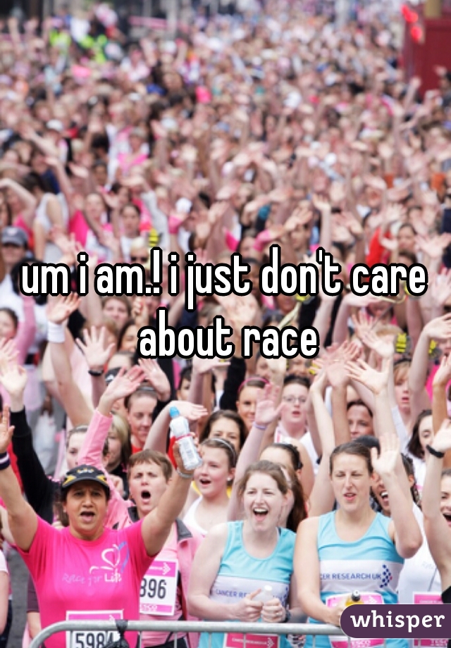 um i am.! i just don't care about race