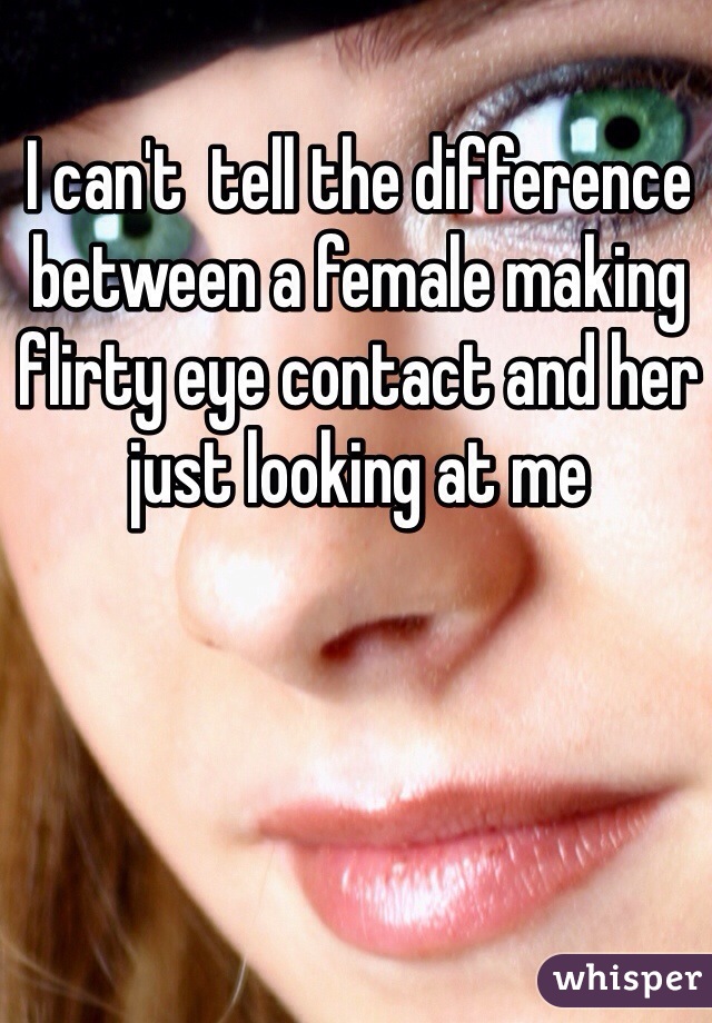 I can't  tell the difference between a female making flirty eye contact and her just looking at me 