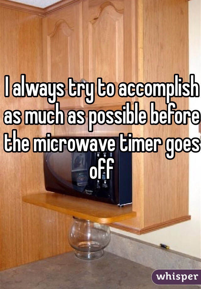 I always try to accomplish as much as possible before the microwave timer goes off