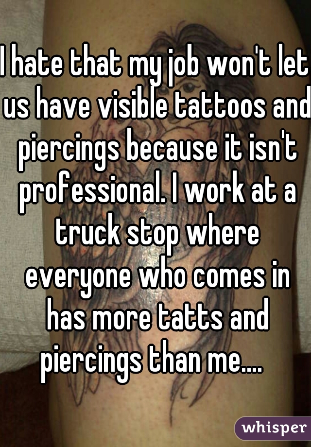 I hate that my job won't let us have visible tattoos and piercings because it isn't professional. I work at a truck stop where everyone who comes in has more tatts and piercings than me....  