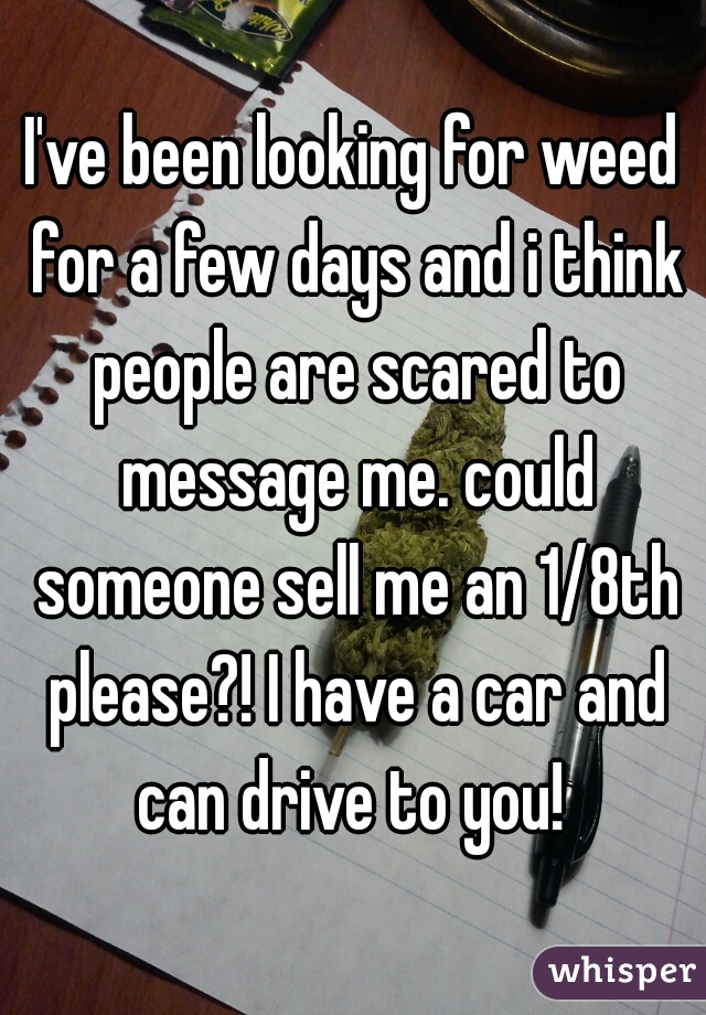 I've been looking for weed for a few days and i think people are scared to message me. could someone sell me an 1/8th please?! I have a car and can drive to you! 