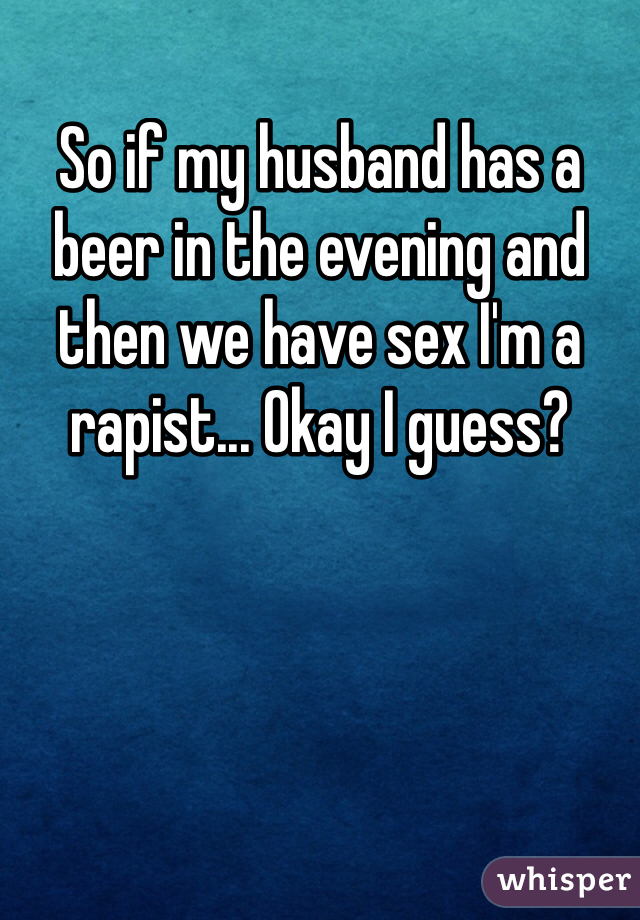 So if my husband has a beer in the evening and then we have sex I'm a rapist... Okay I guess?