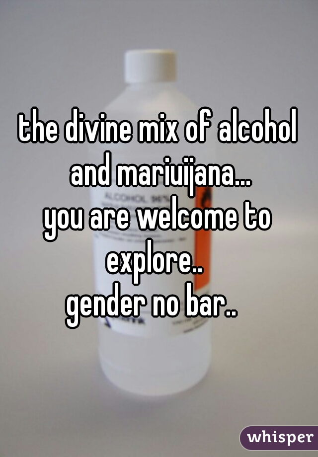 the divine mix of alcohol and mariuijana...

you are welcome to explore..  

gender no bar..  