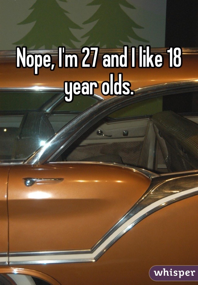Nope, I'm 27 and I like 18 year olds.
