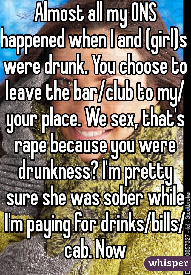Almost all my ONS happened when I and (girl)s were drunk. You choose to leave the bar/club to my/your place. We sex, that's rape because you were drunkness? I'm pretty sure she was sober while I'm paying for drinks/bills/cab. Now 