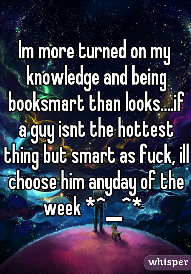 Im more turned on my knowledge and being booksmart than looks....if a guy isnt the hottest thing but smart as fuck, ill choose him anyday of the week *^▁^*  