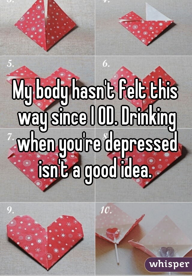 My body hasn't felt this way since I OD. Drinking when you're depressed isn't a good idea. 