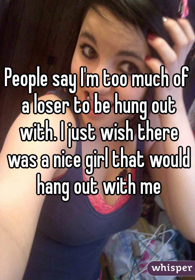 People say I'm too much of a loser to be hung out with. I just wish there was a nice girl that would hang out with me