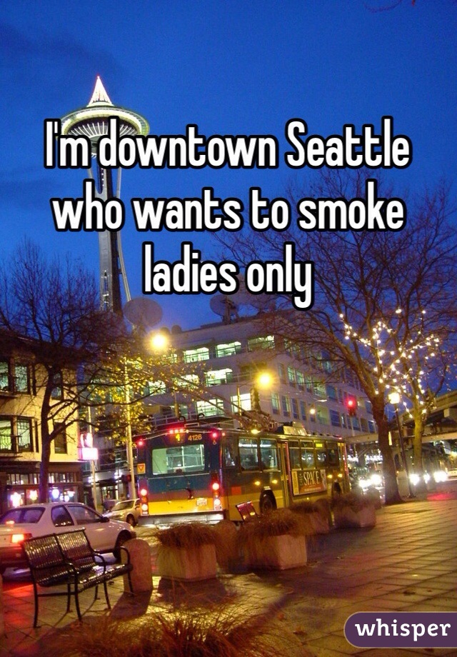 I'm downtown Seattle who wants to smoke ladies only