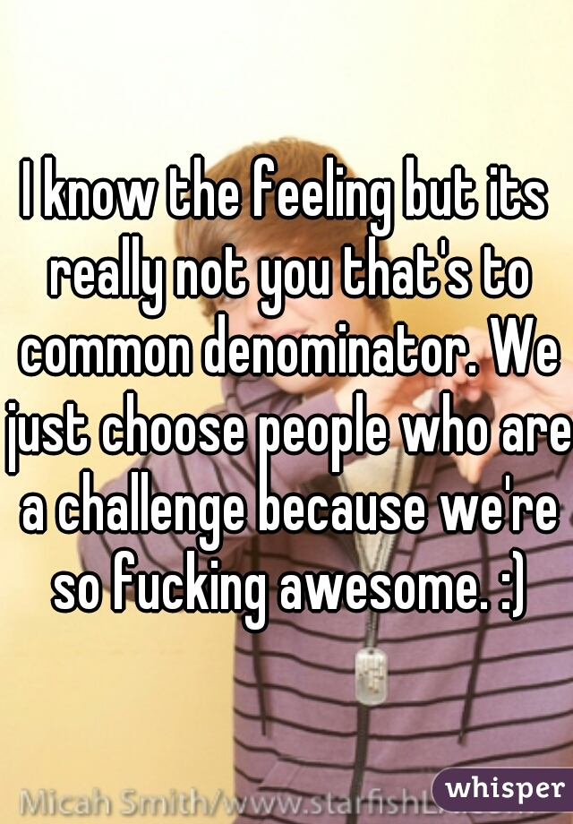 I know the feeling but its really not you that's to common denominator. We just choose people who are a challenge because we're so fucking awesome. :)