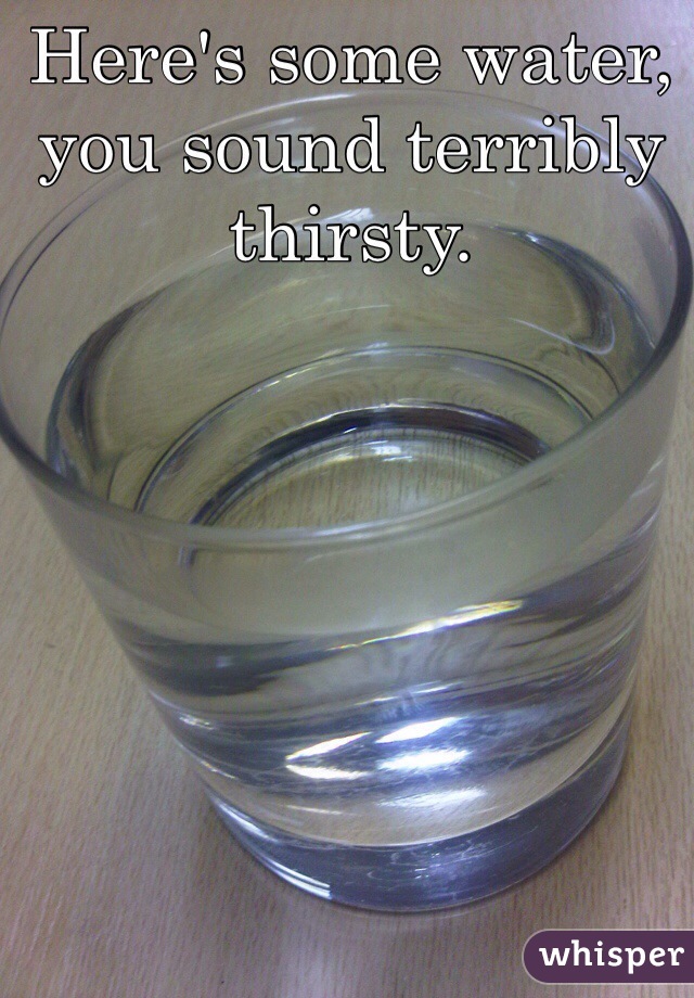 Here's some water, you sound terribly thirsty.