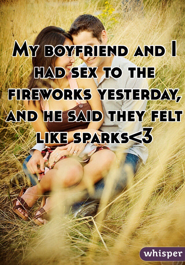 My boyfriend and I had sex to the fireworks yesterday, and he said they felt like sparks<3
