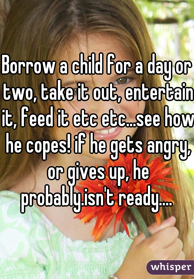 Borrow a child for a day or two, take it out, entertain it, feed it etc etc...see how he copes! if he gets angry, or gives up, he probably.isn't ready.... 