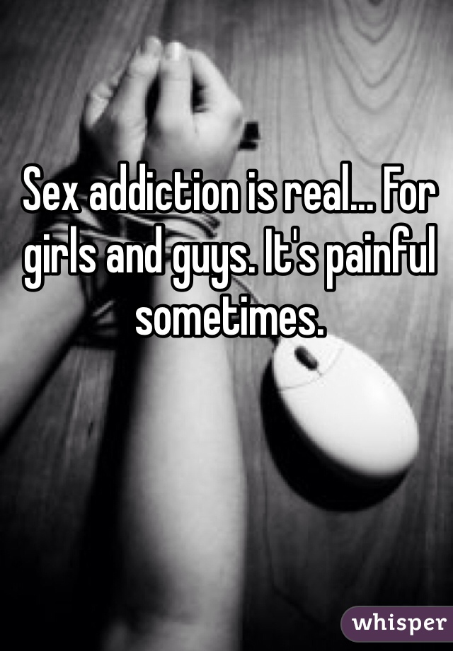 Sex addiction is real... For girls and guys. It's painful sometimes. 