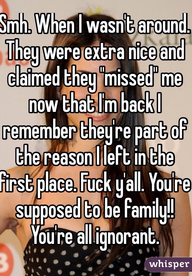 Smh. When I wasn't around. They were extra nice and claimed they "missed" me now that I'm back I remember they're part of the reason I left in the first place. Fuck y'all. You're supposed to be family!! You're all ignorant. 