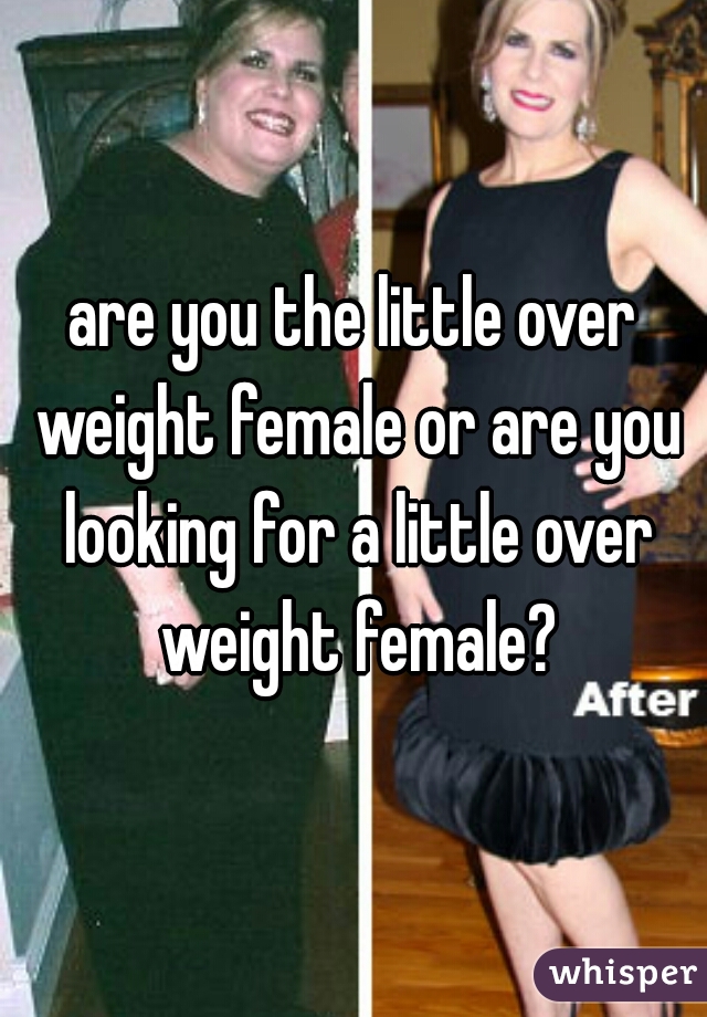 are you the little over weight female or are you looking for a little over weight female?