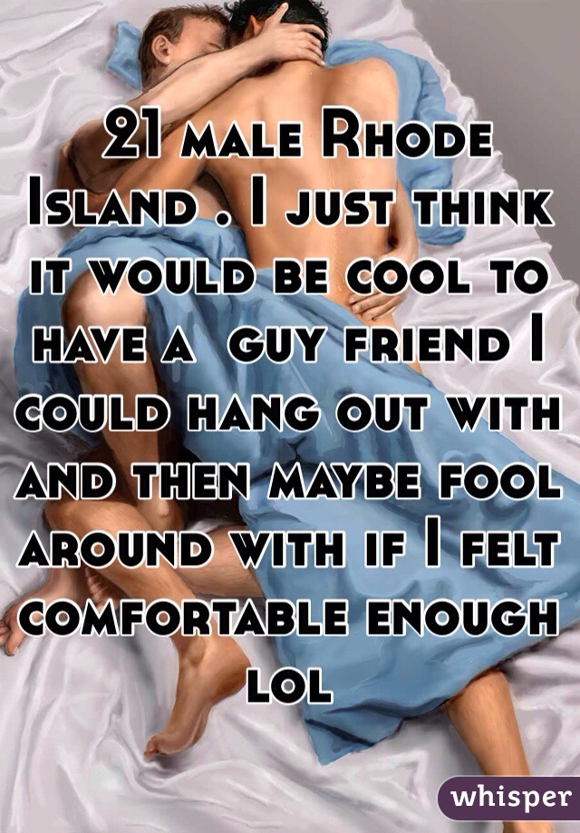  21 male Rhode Island . I just think it would be cool to have a  guy friend I could hang out with and then maybe fool around with if I felt comfortable enough lol