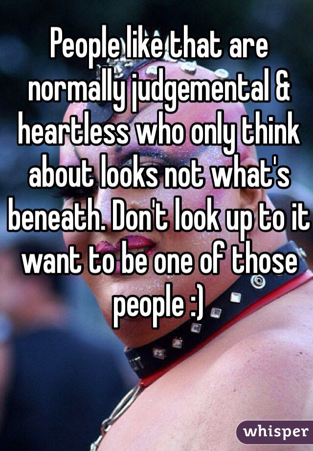 People like that are normally judgemental & heartless who only think about looks not what's beneath. Don't look up to it want to be one of those people :)