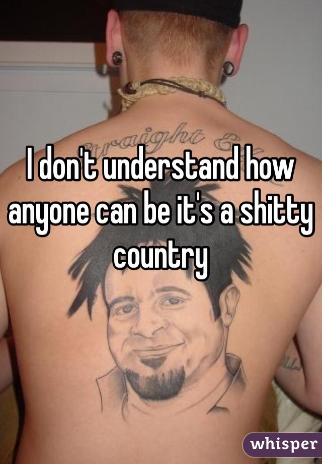 I don't understand how anyone can be it's a shitty country 