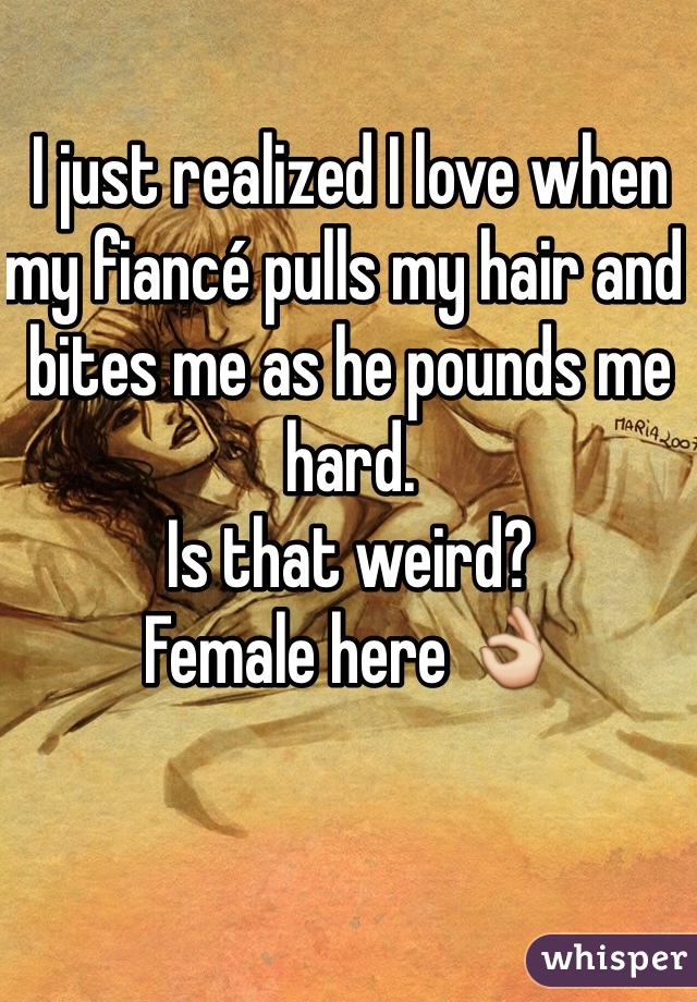 I just realized I love when my fiancé pulls my hair and bites me as he pounds me hard. 
Is that weird?
Female here 👌