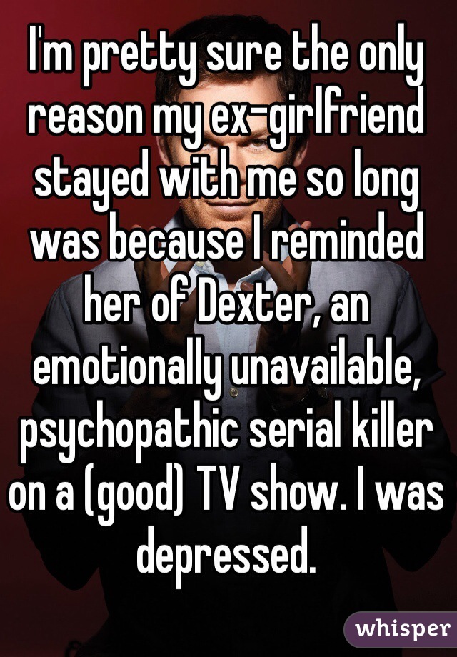 I'm pretty sure the only reason my ex-girlfriend stayed with me so long was because I reminded her of Dexter, an emotionally unavailable, psychopathic serial killer on a (good) TV show. I was depressed.