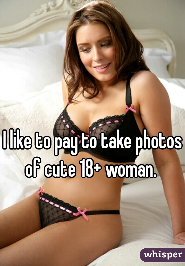 I like to pay to take photos of cute 18+ woman.  

