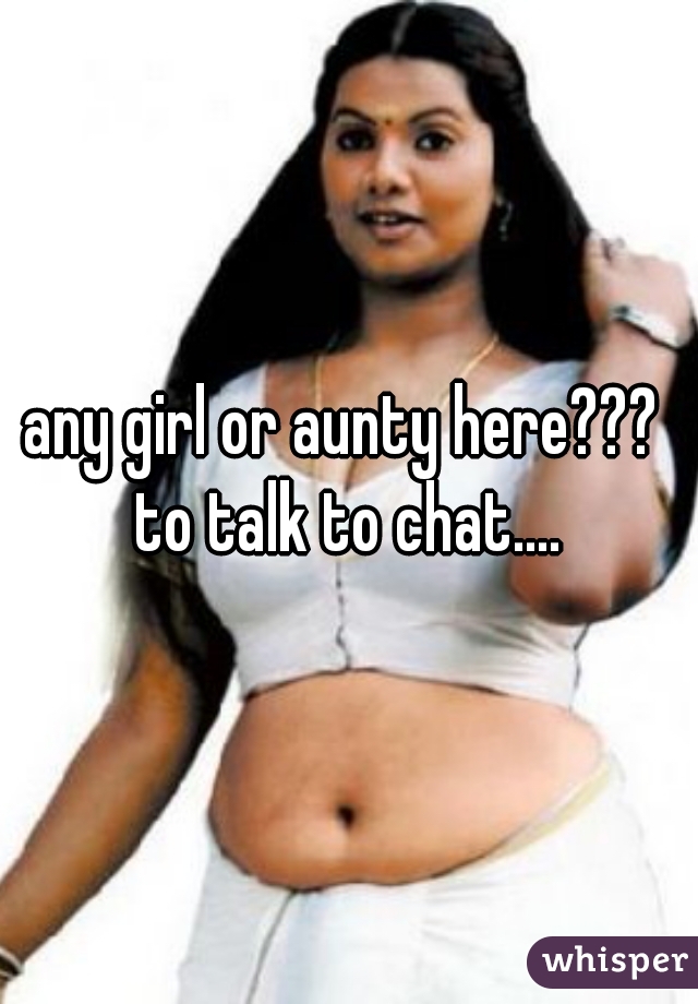 any girl or aunty here??? 
to talk to chat....
